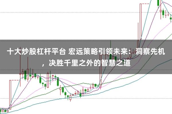 十大炒股杠杆平台 宏远策略引领未来：洞察先机，决胜千里之外的智慧之道