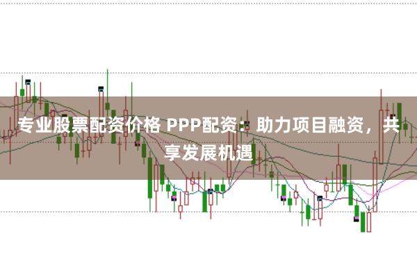 专业股票配资价格 PPP配资：助力项目融资，共享发展机遇