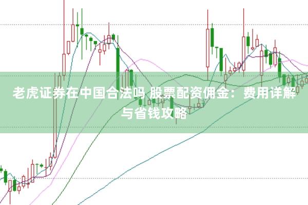 老虎证券在中国合法吗 股票配资佣金：费用详解与省钱攻略