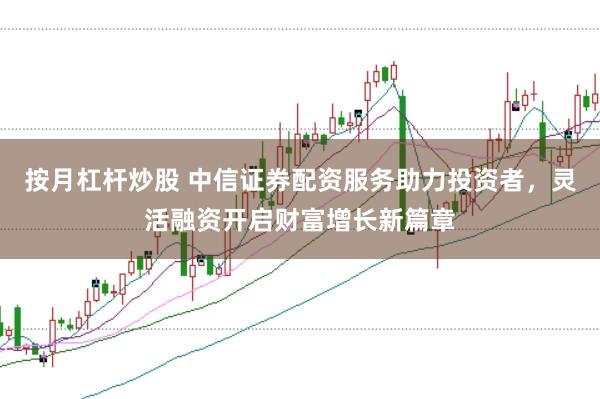 按月杠杆炒股 中信证券配资服务助力投资者，灵活融资开启财富增长新篇章