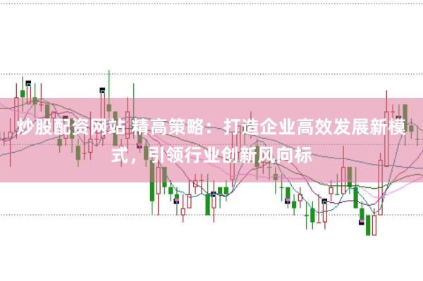 炒股配资网站 精高策略：打造企业高效发展新模式，引领行业创新风向标