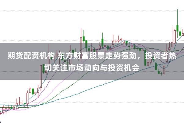 期货配资机构 东方财富股票走势强劲，投资者热切关注市场动向与投资机会