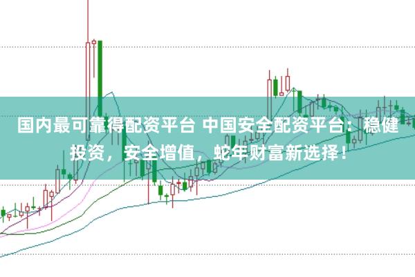 国内最可靠得配资平台 中国安全配资平台：稳健投资，安全增值，蛇年财富新选择！