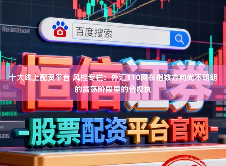 十大线上配资平台 风控专栏：外汇110网在指数方向尚不明朗的震荡阶段里的合规执