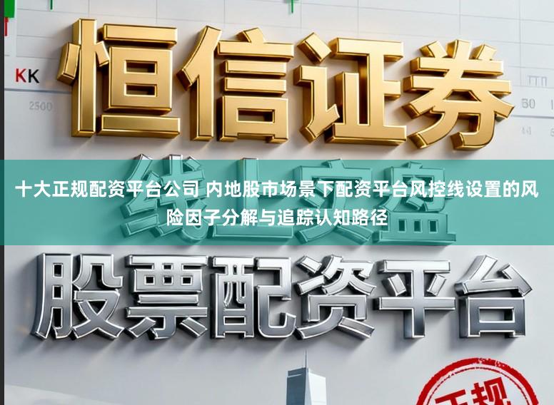 十大正规配资平台公司 内地股市场景下配资平台风控线设置的风险因子分解与追踪认知路径