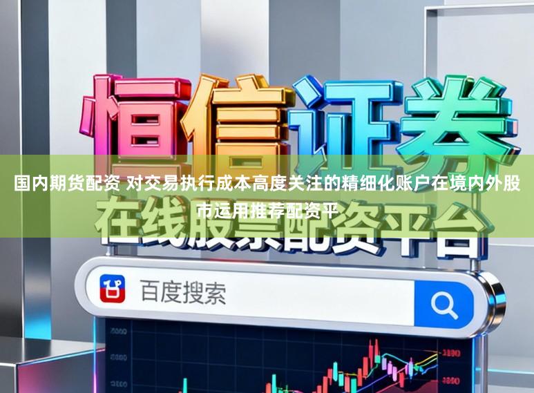 国内期货配资 对交易执行成本高度关注的精细化账户在境内外股市运用推荐配资平