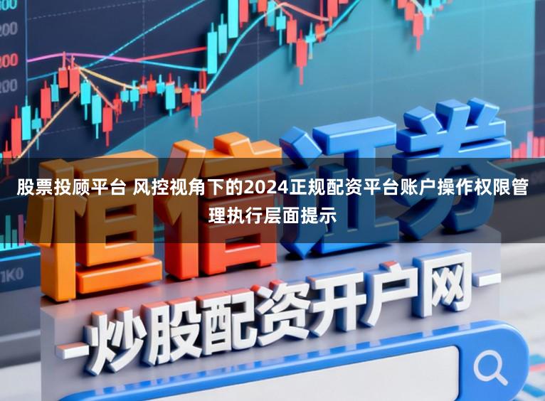 股票投顾平台 风控视角下的2024正规配资平台账户操作权限管理执行层面提示
