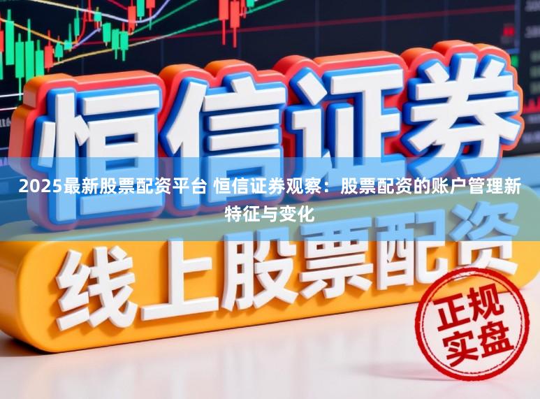 2025最新股票配资平台 恒信证券观察：股票配资的账户管理新特征与变化