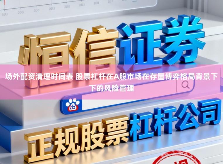 场外配资清理时间表 股票杠杆在A股市场在存量博弈格局背景下下的风险管理