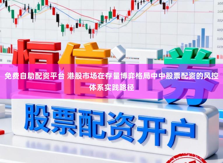 免费自助配资平台 港股市场在存量博弈格局中中股票配资的风控体系实践路径
